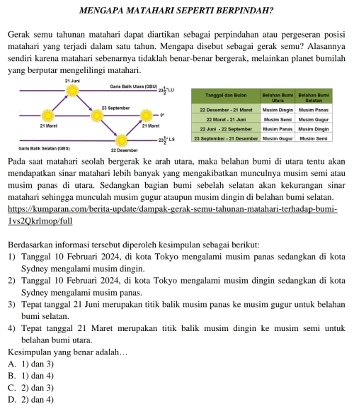 MENGAPA MATAHARI SEPERTI BERPINDAH?
Gerak semu tahunan matahari dapat diartikan sebagai perpindahan atau pergeseran posisi
matahari yang terjadi dalam satu tahun. Mengapa disebut sebagai gerak semu? Alasannya
sendiri karena matahari sebenarnya tidaklah benar-benar bergerak, melainkan planet bumilah
yang berputar mengelilingi matahari.
Pada saat matahari seolah bergerak ke arah utara, maka belahan bumi di utara tentu akan
mendapatkan sinar matahari lebih banyak yang mengakibatkan munculnya musim semi atau
musim panas di utara. Sedangkan bagian bumi sebelah selatan akan kekurangan sinar
matahari sehingga munculah musim gugur ataupun musim dingin di belahan bumi selatan.
https://kumparan.com/berita-update/dampak-gerak-semu-tahunan-matahari-terhadap-bumi-
1vs2Qkrlmop/full
Berdasarkan informasi tersebut diperoleh kesimpulan sebagai berikut:
1) Tanggal 10 Februari 2024, di kota Tokyo mengalami musim panas sedangkan di kota
Sydney mengalami musim dingin.
2) Tanggal 10 Februari 2024, di kota Tokyo mengalami musim dingin sedangkan di kota
Sydney mengalami musim panas.
3) Tepat tanggal 21 Juni merupakan titik balik musim panas ke musim gugur untuk belahan
bumi selatan.
4) Tepat tanggal 21 Maret merupakan titik balik musim dingin ke musim semi untuk
belahan bumi utara.
Kesimpulan yang benar adalah…..
A. 1) dan 3)
B. 1) dan 4)
C. 2) dan 3)
D. 2) dan 4)