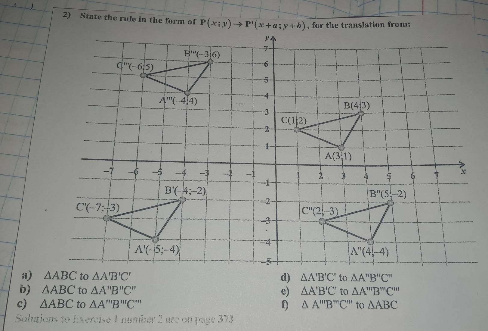 (
2) State the rule in the form of P(x;y)to P'(x+a;y+b) , for the translation from:
a) △ ABC to △ A'B'C' d) △ A'B'C' to △ A''B''C''
b) △ ABC to △ A''B''C'' e) △ A'B'C' to △ A'prime prime B'prime prime prime C'prime prime 
c) △ ABC to △ A'prime prime B'prime prime prime C'prime prime  f) △ A'prime prime B'prime prime prime C'prime prime  to △ ABC
Solutions to Exercise 1 number 2 are on page 373