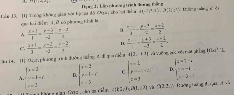 H(1;2;2). 
* Dạng 2: Lập phương trình đường thẳng
Câu 13. [1] Trong không gian với hệ tọa độ Oxyz , cho hai điểm A(-1;3;2), B(2;1;4). Đường thẳng đ đi
qua hai điềm A, B có phương trình là
A.  (x+1)/1 = (y-3)/-2 = (z-2)/2 .
B.  (x-1)/3 = (y+3)/-2 = (z+2)/2 .
C.  (x+1)/3 = (y-3)/-2 = (z-2)/2 .
D.  (x-1)/1 = (y+3)/-2 = (z+2)/2 . 
Câu 14. [1] Oxyz, phương trình đường thẳng △ di qua điểm A(2;-1;3) và vuông góc với mặt phẳng Ox z) là.
A beginarrayl x=2 y=1-t. z=3endarray. B beginarrayl x=2 y=1+t. z=3endarray. C beginarrayl x=2 y=-1+t. z=3endarray. D beginarrayl x=2+t y=-1 z=3+tendarray.
Trong không gian Oxyz, cho ba điểm A(1;2;0), B(1;1;2) và C(2;3;1). Đường thẳng đi qua A và