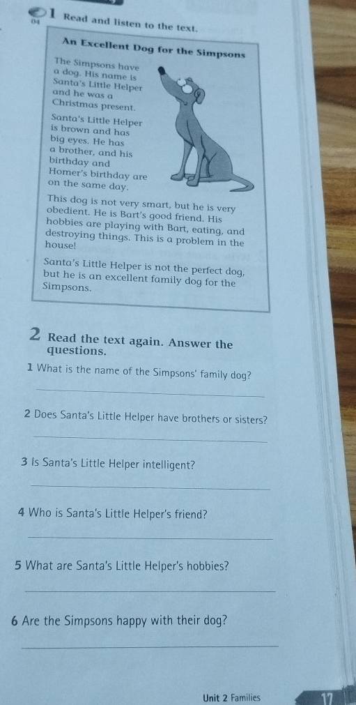 Read and listen to the text. 
An Excellent Dog for the Simpsons 
The Simpsons have 
a dog. His name is 
Santa's Little Helper 
and he was a 
Christmas present. 
Santa's Little Helper 
is brown and has 
big eyes. He has 
a brother, and his 
birthday and 
Homer's birthday are 
on the same day. 
This dog is not very smart, but he is very 
obedient. He is Bart's good friend. His 
hobbies are playing with Bart, eating, and 
destroying things. This is a problem in the 
house! 
Santa's Little Helper is not the perfect dog, 
but he is an excellent family dog for the 
Simpsons. 
2 Read the text again. Answer the 
questions. 
1 What is the name of the Simpsons' family dog? 
_ 
2 Does Santa's Little Helper have brothers or sisters? 
_ 
3 Is Santa's Little Helper intelligent? 
_ 
4 Who is Santa's Little Helper's friend? 
_ 
5 What are Santa's Little Helper's hobbies? 
_ 
6 Are the Simpsons happy with their dog? 
_ 
Unit 2 Families 17