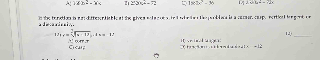 A) 1680x^2-36x B) 2520x^2-72 C) 1680x^2-36 D) 2520x^2-72x
If the function is not differentiable at the given value of x, tell whether the problem is a corner, cusp, vertical tangent, or
a discontinuity.
12) y=sqrt[3](|x+12|) at x=-12 12)_
A) corner B) vertical tangent
C) cusp D) function is differentiable at x=-12