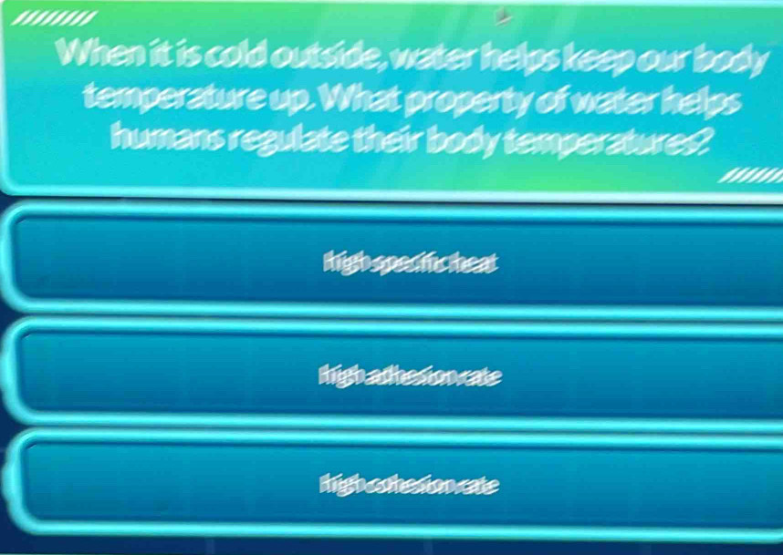 ........
When it is cold outside, water helps keep our body
temperature up. What property of water helps
humans regulate their body temperatures?
high spectic heat
high athesion cate
higha chedoncate