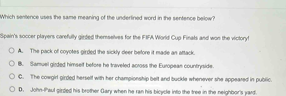 Which sentence uses the same meaning of the underlined word in the sentence below?
Spain's soccer players carefully girded themselves for the FIFA World Cup Finals and won the victory!
A. The pack of coyotes girded the sickly deer before it made an attack.
B. Samuel girded himself before he traveled across the European countryside.
C. The cowgirl girded herself with her championship belt and buckle whenever she appeared in public.
D. John-Paul girded his brother Gary when he ran his bicycle into the tree in the neighbor's yard.