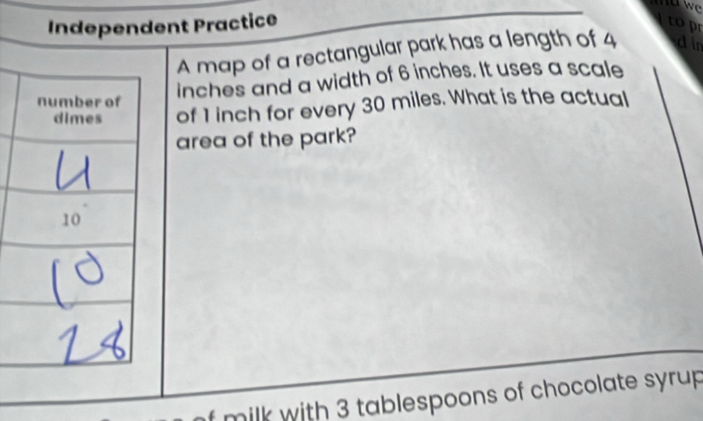 Independent Practice Itopr 
A map of a rectangular park has a length of 4 din
inches and a width of 6 inches. It uses a scale 
of 1 inch for every 30 miles. What is the actual 
area of the park? 
milk with 3 tablespoons of chocolate syrup