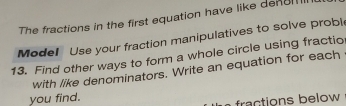 The fractions in the first equation have like denc 
Model Use your fraction manipulatives to solve probl 
13. Find other ways to form a whole circle using fractio 
with like denominators. Write an equation for each 
you find. 
fractions below