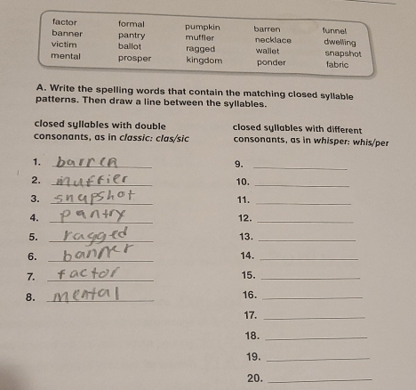 factor formal pumpkin lunnel
banner pantry muffler barren necklace dwelling
victim ballot ragged wallet snapshot
mental prosper kingdom ponder fabric
A. Write the spelling words that contain the matching closed syllable
patterns. Then draw a line between the syllables.
closed syllables with double closed syllables with different
consonants, as in classic: clas/sic consonants, as in whisper: whis/per
1._
9._
2. _10._
3. _11._
4. _12._
5. _13._
6. _14._
7. _15._
8. _16._
17._
18._
19._
20._