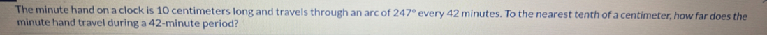 The minute hand on a clock is 10 centimeters long and travels through an arc of 247° every 42 minutes. To the nearest tenth of a centimeter, how far does the
minute hand travel during a 42-minute period?