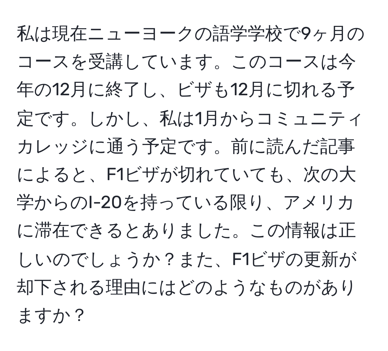 私は現在ニューヨークの語学学校で9ヶ月のコースを受講しています。このコースは今年の12月に終了し、ビザも12月に切れる予定です。しかし、私は1月からコミュニティカレッジに通う予定です。前に読んだ記事によると、F1ビザが切れていても、次の大学からのI-20を持っている限り、アメリカに滞在できるとありました。この情報は正しいのでしょうか？また、F1ビザの更新が却下される理由にはどのようなものがありますか？