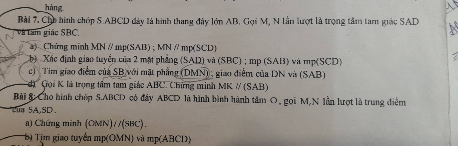 hàng. 
Bài 7. Cho hình chóp S. ABCD đáy là hình thang đáy lớn AB. Gọi M, N lần lượt là trọng tâm tam giác SAD 
và tâm giác SBC. 
a) Chứng minh MN // mp (SAB) ; MN // mp (SCD) 
b) Xác định giao tuyến của 2 mặt phẳng (SAD) và (SBC) ; mp (SAB) và mp (SCD) 
c) Tìm giao điểm của SB với mặt phẳng (DMN); giao điểm của DN và (SAB) 
Gọi K là trọng tâm tam giác ABC. Chứng minh MK // (SAB) 
Bài 8: Cho hình chóp S. ABCD có đáy ABCD là hình bình hành tâm O, gọi M,N lần lượt là trung điểm 
cua SA, SD. 
a) Chứng minh (OMN)//(SBC) . 
b Tìm giao tuyến mp (OMN) và mp (ABCD)