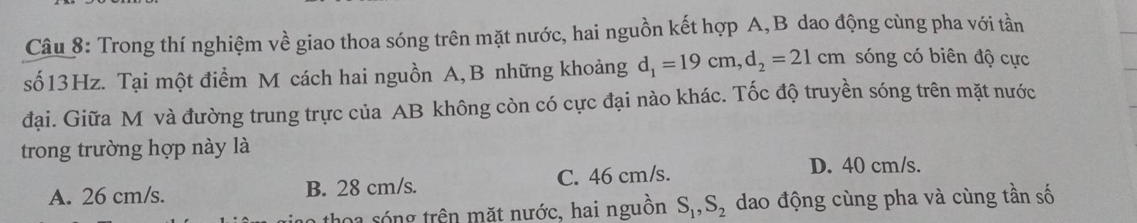 Trong thí nghiệm về giao thoa sóng trên mặt nước, hai nguồn kết hợp A,B dao động cùng pha với tần
số13Hz. Tại một điểm M cách hai nguồn A, B những khoảng d_1=19cm, d_2=21cm sóng có biên độ cực
đại. Giữa M và đường trung trực của AB không còn có cực đại nào khác. Tốc độ truyền sóng trên mặt nước
trong trường hợp này là
A. 26 cm/s. B. 28 cm/s. C. 46 cm/s.
D. 40 cm/s.
thoa sóng trên mặt nước, hai nguồn S_1, S_2 dao động cùng pha và cùng tần số