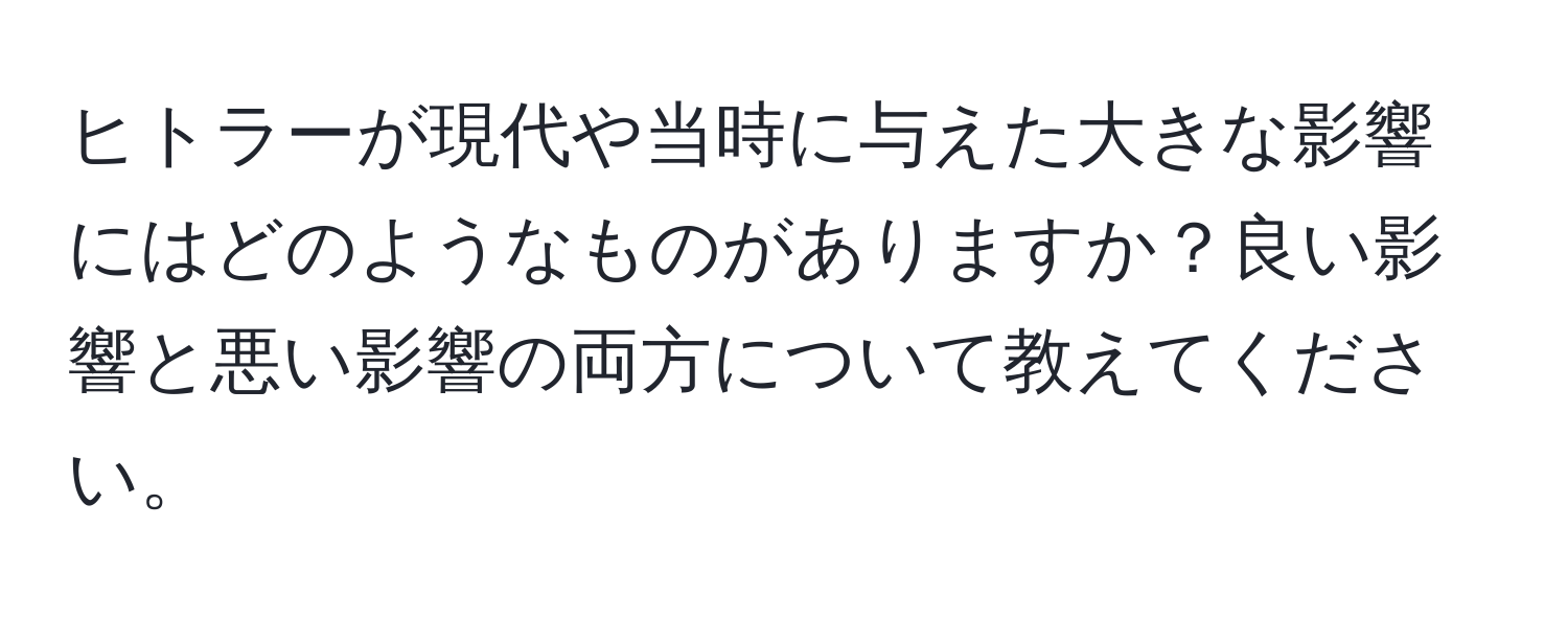 ヒトラーが現代や当時に与えた大きな影響にはどのようなものがありますか？良い影響と悪い影響の両方について教えてください。