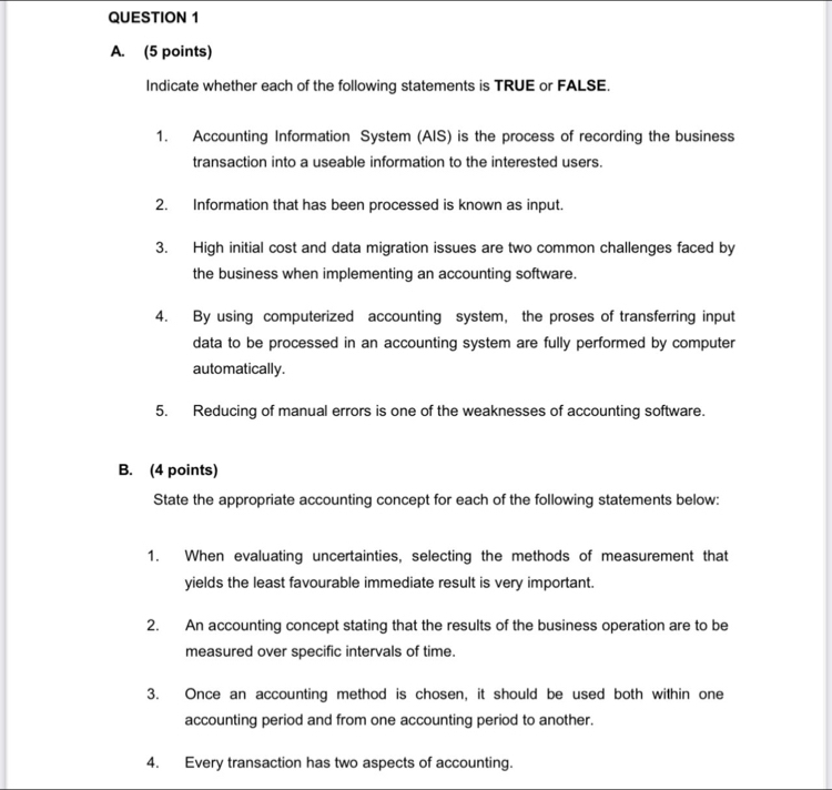 Indicate whether each of the following statements is TRUE or FALSE. 
1. Accounting Information System (AIS) is the process of recording the business 
transaction into a useable information to the interested users. 
2. Information that has been processed is known as input. 
3. High initial cost and data migration issues are two common challenges faced by 
the business when implementing an accounting software. 
4. By using computerized accounting system, the proses of transferring input 
data to be processed in an accounting system are fully performed by computer 
automatically. 
5. Reducing of manual errors is one of the weaknesses of accounting software 
B. (4 points) 
State the appropriate accounting concept for each of the following statements below: 
1. When evaluating uncertainties, selecting the methods of measurement that 
yields the least favourable immediate result is very important. 
2. An accounting concept stating that the results of the business operation are to be 
measured over specific intervals of time. 
3. Once an accounting method is chosen, it should be used both within one 
accounting period and from one accounting period to another. 
4. Every transaction has two aspects of accounting.