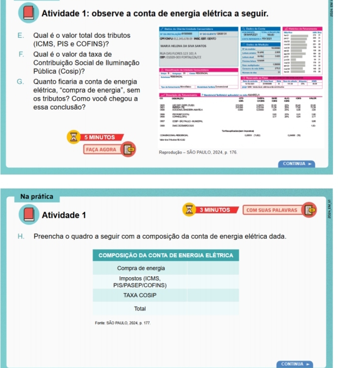 Atividade 1: observe a conta de energia elétrica a seguir. 
n da instblação 91505608 * Dados do Chente/Usidade Cansumátera Cados da Canta 
E. Qual é o valor total dos tributos CPFCNPA 01.2.345.678-2) INSG EST: ISENTO N' BO GURATe 12008131 =Ach repenente « HEV 209 on tce 
(ICMS, PIS e COFINS)? MARIA HELENA DA SIV SANTOS. 
F. Qual é o valor da taxa de GEP: 01020-003 FORTALEZA/CE RUA DVS FUDRES 12:3 101 A 
Contribuição Social de Iluminação ' 389 
21 
Pública (Cosip)? 
G. Quanto ficaria a conta de energia 
elétrica, “compra de energia”, sem a taun Cmonal 
os tributos? Como você chegou a P Rerodeiial boffiviaial aplicadaial no mis AMARELA 
AA 

essa conclusão? 92 15
ω 
S 
n OOSP- SACPNULO-MUNOPN 
15 
5 MINUTOS Viéon éoe Embutos 9 à à 6U ConNCO ASOO (” 0m 
FAÇA AGORA Reprodução - SÃO PAULO, 2024, p. 176. 
CONTINUA 
Na prática 
3 MINUTOS 
Atividade 1 COM SUAS PALAVRAS 
H. Preencha o quadro a seguir com a composição da conta de energia elétrica dada. 
Fonte: SÃO PAULO, 2024, p. 177. 
CONTINUA