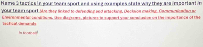 Name 3 tactics in your team sport and using examples state why they are important in 
your team sport (Are they linked to defending and attacking, Decision making, Communication or 
Environmental conditions. Use diagrams, pictures to support your conclusion on the importance of the 
tactical demands 
In football