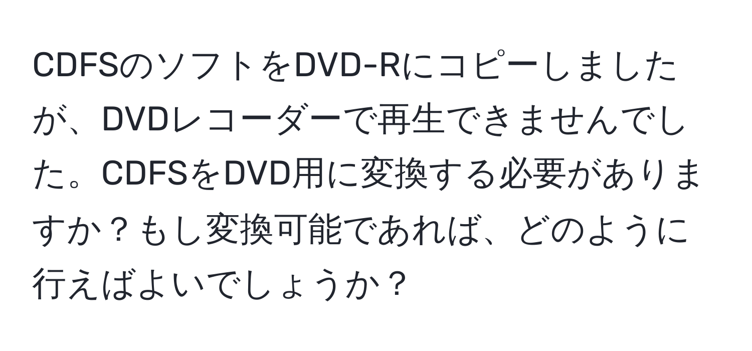 CDFSのソフトをDVD-Rにコピーしましたが、DVDレコーダーで再生できませんでした。CDFSをDVD用に変換する必要がありますか？もし変換可能であれば、どのように行えばよいでしょうか？