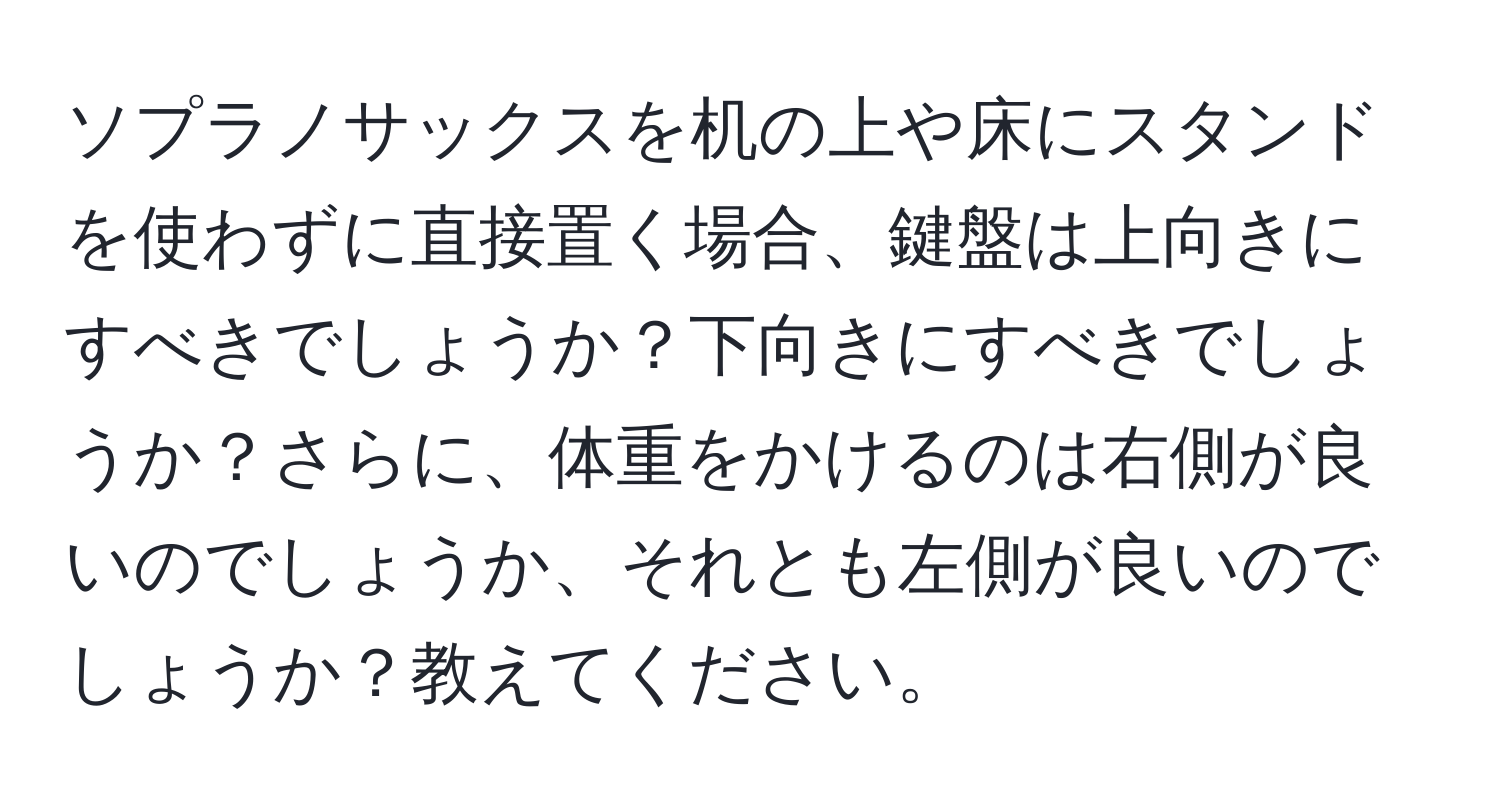 ソプラノサックスを机の上や床にスタンドを使わずに直接置く場合、鍵盤は上向きにすべきでしょうか？下向きにすべきでしょうか？さらに、体重をかけるのは右側が良いのでしょうか、それとも左側が良いのでしょうか？教えてください。