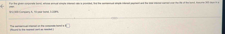 For the given corporate bond, whose annual simple interest rate is provided, find the semiannual simple interest payment and the total interest earned over the life of the bond. Assume 365 days in a
year.
$12,500 Company A, 10-year bond, 3.228%
The semiannual interest on the corporate bond is $ □. 
(Round to the nearest cent as needed.)