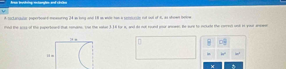 Area involving rectangles and circles 
A rectangular paperboard measuring 24 in long and 18 in wide has a semicircle cut out of it, as shown below. 
Find the area of the paperboard that remains. Use the value 3.14 for π, and do not round your answer. Be sure to include the correct unit in your answer
 □ /□   □  □ /□  
in in^2 in^2
×