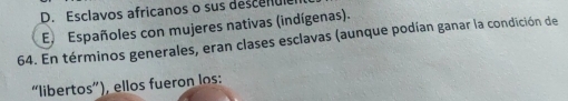 D. Esclavos africanos o sus descenul
E Españoles con mujeres nativas (indígenas).
64. En términos generales, eran clases esclavas (aunque podían ganar la condición de
“libertos”), ellos fueron los: