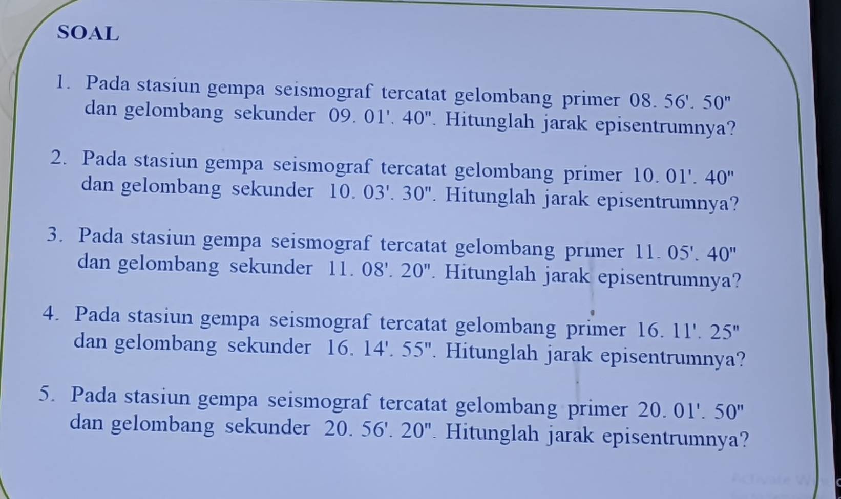 SOAL 
1. Pada stasiun gempa seismograf tercatat gelombang primer 08.56'.50''
dan gelombang sekunder 09. 01'.40'' Hitunglah jarak episentrumnya? 
2. Pada stasiun gempa seismograf tercatat gelombang primer 10.01'.40''
dan gelombang sekunder 10.03'.30''. Hitunglah jarak episentrumnya? 
3. Pada stasiun gempa seismograf tercatat gelombang primer 11. 05'.40''
dan gelombang sekunder 1 1. 08'.20'' Hitunglah jarak episentrumnya? 
4. Pada stasiun gempa seismograf tercatat gelombang primer 16.11'.25''
dan gelombang sekunder 16. 14'.55''. Hitunglah jarak episentrumnya? 
5. Pada stasiun gempa seismograf tercatat gelombang primer 20.01'.50''
dan gelombang sekunder 20. 56'.20'' Hitunglah jarak episentrumnya?