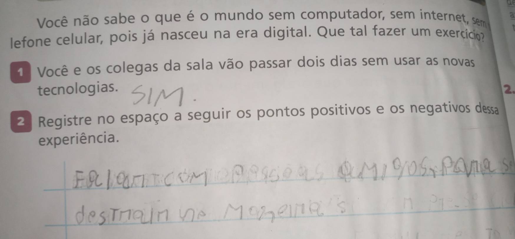 a 
Você não sabe o que é o mundo sem computador, sem internet, sem a 
lefone celular, pois já nasceu na era digital. Que tal fazer um exercício? 
1 Você e os colegas da sala vão passar dois dias sem usar as novas 
tecnologias. 2 
2ª Registre no espaço a seguir os pontos positivos e os negativos dessa 
experiência. 
_ 
_