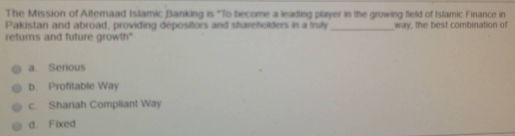 The Mission of Aitemaad Islamic Banking is "To become a leading pllayer in the growing field of Islamic Finance in
Pakistan and abroad, providing depositors and shareholders in a trufy _way, the best combination of
returns and future growth"
a. Serious
b. Profitable Way
c. Shariah Compliant Way
d. Fixed