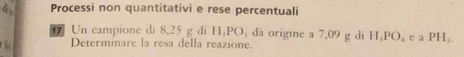 di Processi non quantitativi e rese percentuali 
17 Un campione di 8,25 g di H_3PO 3 dà origine a 7,09 g di H_3PO_4 e a PH_3. 
h Determinare la resa della reazione.