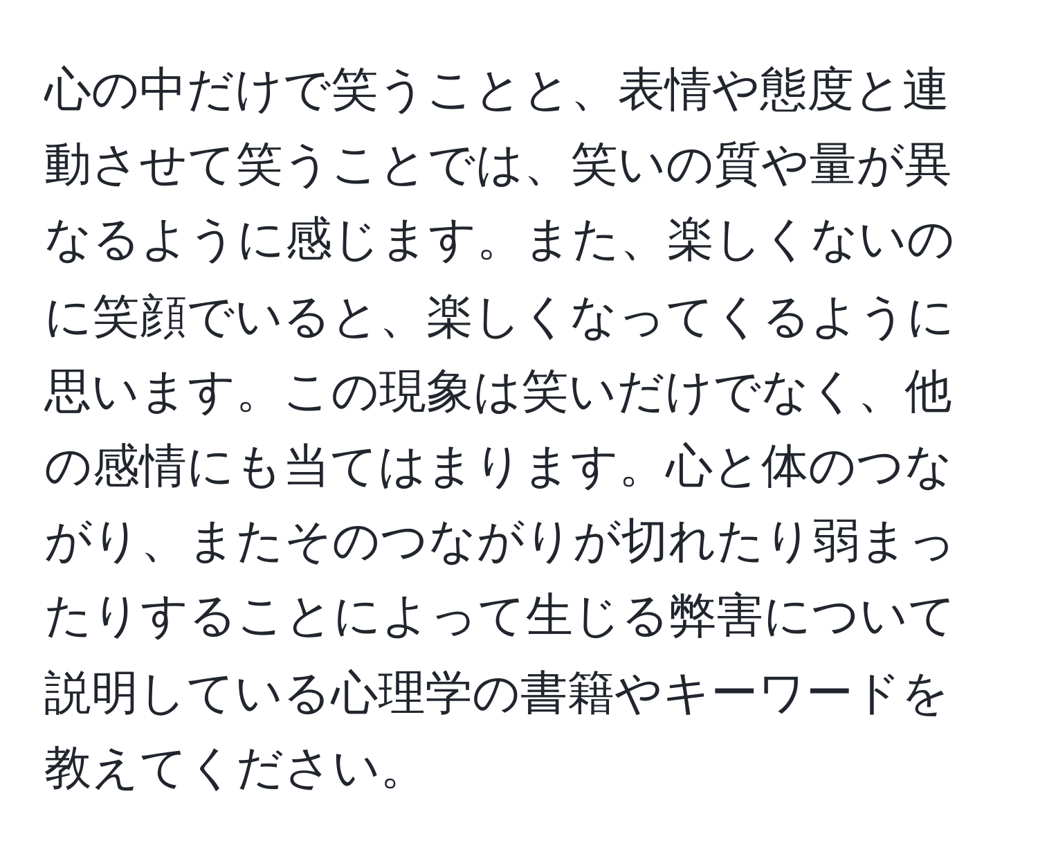 心の中だけで笑うことと、表情や態度と連動させて笑うことでは、笑いの質や量が異なるように感じます。また、楽しくないのに笑顔でいると、楽しくなってくるように思います。この現象は笑いだけでなく、他の感情にも当てはまります。心と体のつながり、またそのつながりが切れたり弱まったりすることによって生じる弊害について説明している心理学の書籍やキーワードを教えてください。