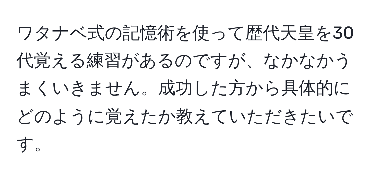 ワタナベ式の記憶術を使って歴代天皇を30代覚える練習があるのですが、なかなかうまくいきません。成功した方から具体的にどのように覚えたか教えていただきたいです。