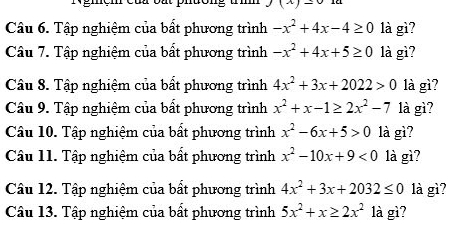 (x)=0
Câu 6. Tập nghiệm của bất phương trình -x^2+4x-4≥ 0 là gì? 
Câu 7. Tập nghiệm của bất phương trình -x^2+4x+5≥ 0 là gì? 
Câu 8. Tập nghiệm của bất phương trình 4x^2+3x+2022>0 là gì? 
Câu 9. Tập nghiệm của bất phương trình x^2+x-1≥ 2x^2-7 là gì? 
Câu 10. Tập nghiệm của bất phương trình x^2-6x+5>0 là gì? 
Câu 11. Tập nghiệm của bất phương trình x^2-10x+9<0</tex> là gì? 
Câu 12. Tập nghiệm của bất phương trình 4x^2+3x+2032≤ 0 là gì? 
Câu 13. Tập nghiệm của bất phương trình 5x^2+x≥ 2x^2 là gì?