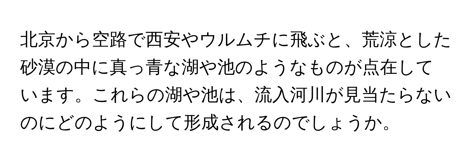 北京から空路で西安やウルムチに飛ぶと、荒涼とした砂漠の中に真っ青な湖や池のようなものが点在しています。これらの湖や池は、流入河川が見当たらないのにどのようにして形成されるのでしょうか。