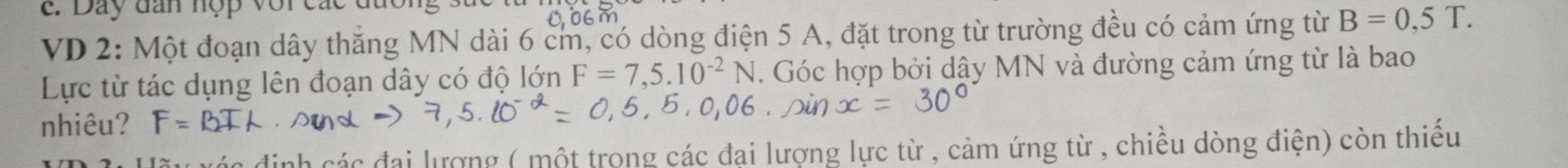 Đay đan hợp với các 
VD 2: Một đoạn dây thắng MN dài 6 cm, có dòng điện 5 A, đặt trong từ trường đều có cảm ứng từ B=0,5T. 
Lực từ tác dụng lên đoạn dây có độ lớn F=7,5.10^(-2)N. Góc hợp bởi dậy MN và đường cảm ứng từ là bao 
nhiêu? F=B
nh các đại lượng ( một trong các đại lượng lực từ , cảm ứng từ , chiều dòng điện) còn thiếu