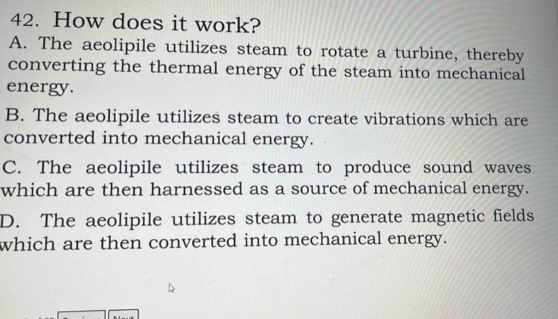 How does it work?
A. The aeolipile utilizes steam to rotate a turbine, thereby
converting the thermal energy of the steam into mechanical
energy.
B. The aeolipile utilizes steam to create vibrations which are
converted into mechanical energy.
C. The aeolipile utilizes steam to produce sound waves
which are then harnessed as a source of mechanical energy.
D. The aeolipile utilizes steam to generate magnetic fields
which are then converted into mechanical energy.