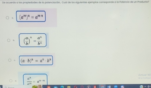 De acuerdo a las propiedades de la potenciación, Cual de los siguientes ejemplos corresponde a la Potencia de un Producto?
α. (a^m)^n=a^(m· n)
b. ( a/b )^n= a^n/b^n 
C (a· b)^n=a^n· b^n
Activar W
d  a^n/a^m =a^(n-m)
Ve à Configu