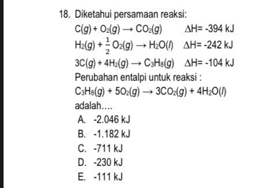 Diketahui persamaan reaksi:
C(g)+O_2(g)to CO_2(g) △ H=-394kJ
H_2(g)+ 1/2 O_2(g)to H_2O(l) △ H=-242kJ
3C(g)+4H_2(g)to C_3H_8(g) △ H=-104kJ
Perubahan entalpi untuk reaksi :
C_3H_8(g)+5O_2(g)to 3CO_2(g)+4H_2O(l)
adalah....
A. -2.046 kJ
B. -1.182 kJ
C. -711 kJ
D. -230 kJ
E. -111 kJ