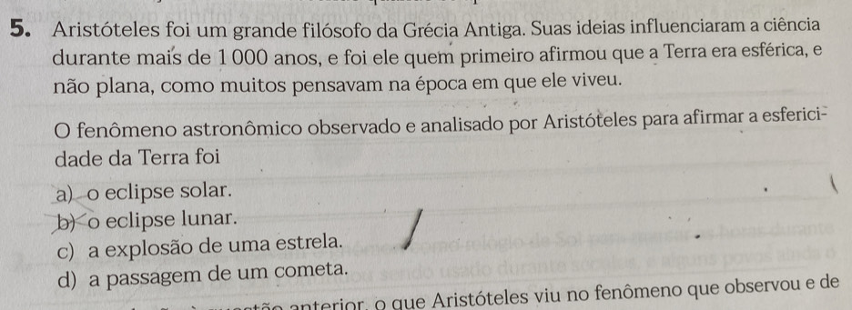 Aristóteles foi um grande filósofo da Grécia Antiga. Suas ideias influenciaram a ciência
durante mais de 1 000 anos, e foi ele quem primeiro afirmou que a Terra era esférica, e
não plana, como muitos pensavam na época em que ele viveu.
O fenômeno astronômico observado e analisado por Aristóteles para afirmar a esferici-
dade da Terra foi
a)o eclipse solar.
b) o eclipse lunar.
c) a explosão de uma estrela.
d) a passagem de um cometa.
anterior, o que Aristóteles viu no fenômeno que observou e de