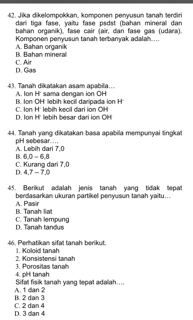 Jika dikelompokkan, komponen penyusun tanah terdiri
dari tiga fase, yaitu fase psdst (bahan mineral dan
bahan organik), fase cair (air, dan fase gas (udara).
Komponen penyusun tanah terbanyak adalah....
A. Bahan organik
B. Bahan mineral
C. Air
D. Gas
43. Tanah dikatakan asam apabila….
A. Ion H* sama dengan ion OH
B. Ion OH lebih kecil daripada ion H *
C. Ion H* lebih kecil dari ion OH
D. Ion H* lebih besar dari ion OH
44. Tanah yang dikatakan basa apabila mempunyai tingkat
pH sebesar....
A. Lebih dari 7, 0
B. 6, 0 - 6, 8
C. Kurang dari 7, 0
D. 4, 7 - 7, 0
45. Berikut adalah jenis tanah yang tidak tepat
berdasarkan ukuran partikel penyusun tanah yaitu...
A. Pasir
B. Tanah liat
C. Tanah lempung
D. Tanah tandus
46. Perhatikan sifat tanah berikut.
1. Koloid tanah
2. Konsistensi tanah
3. Porositas tanah
4. pH tanah
Sifat fisik tanah yang tepat adalah....
A. 1 dan 2
B. 2 dan 3
C. 2 dan 4
D. 3 dan 4