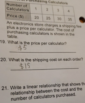 Purc 
s a shipping fee 
plus a price per calculator. The cost of 
purchasing calculators is shown in the 
table. 
19. What is the price per calculator? 
_ 
20. What is the shipping cost on each order? 
_ 
21. Write a linear relationship that shows th 
relationship between the cost and the 
number of calculators purchased.