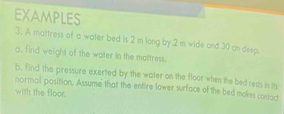 EXAMPLES 
3. A mattress of a water bed is 2 m long by 2 m wide and 30 cm deep. 
a. find weight of the water in the mattress. 
b, find the pressure exerted by the water on the floor when the bed rests in its 
normal position. Assume that the entire lower surface of the bed makes contac 
with the floor.