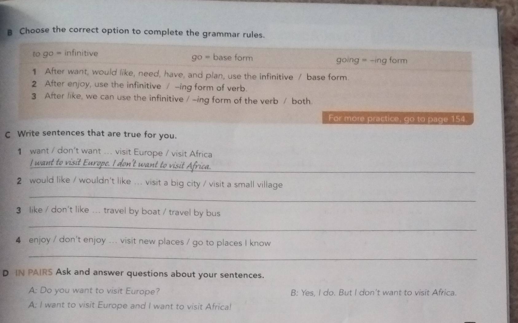 Choose the correct option to complete the grammar rules. 
C Write sentences that are true for you. 
1 want / don't want ... visit Europe / visit Africa 
_ 
I want to 
2 would like / wouldn't like ... visit a big city / visit a small village 
_ 
3 like / don't like ... travel by boat / travel by bus 
_ 
4 enjoy / don't enjoy ... visit new places / go to places I know 
_ 
D IN PAIRS Ask and answer questions about your sentences. 
A: Do you want to visit Europe? B: Yes, I do. But I don’t want to visit Africa. 
A: I want to visit Europe and I want to visit Africa!