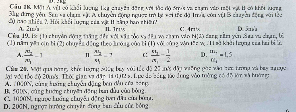 5kg
Câu 18. Một A vật có khối lượng 1kg chuyển động với tốc độ 5m/s va chạm vào một vật B có khối lượng
3kg đứng yên. Sau va chạm vật A chuyển động ngược trở lại với tốc độ 1m/s, còn vật B chuyển động với tốc
độ bao nhiêu ?. Hỏi khối lượng của vật B bằng bao nhiêu?
A. 2m/s B. 3m/s C. 4m/s D. 5m/s
Câu 19. Bi (1) chuyển động thẳng đều với vận tốc v₀ đến va chạm vào bi(2) đang nằm yên .Sau va chạm, bi
(1) nằm yên cịn bi (2) chuyển động theo hướng của bi (1) với cùng vận tốc v₀ .Tỉ số khối lượng của hai bi là
A. frac m_2m_1=1 frac m_2m_1=2 C. frac m_2m_1= 1/2  D. frac m_2m_1=1,5
B.
Câu 20. Một quả bóng, khối lượng 500g bay với tốc độ 20 m/s đập vuông góc vào bức tường và bay ngược
lại với tốc độ 20m/s. Thời gian va đập là 0,02 s. Lực do bóng tác dụng vào tường có độ lớn và hướng:
A. 1000N, cùng hướng chuyền động ban đầu của bóng.
B. 500N, cùng hướng chuyển động ban đầu của bóng.
C. 1000N, ngược hướng chuyển động ban đầu của bóng.
D. 200N, ngược hướng chuyển động ban đầu của bóng.
6