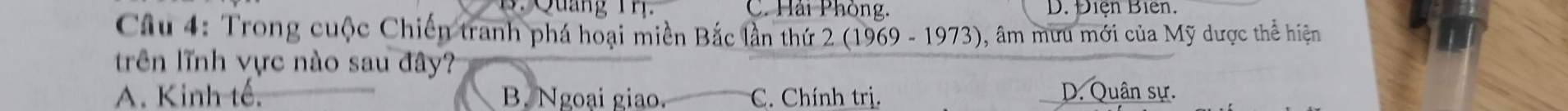 Quảng T r C. Hải Phòng. D. Điện Biên.
Câu 4: Trong cuộc Chiến tranh phá hoại miền Bắc lần thứ 2 (1969 - 1973), âm mưu mới của Mỹ dược thể hiện
trên lĩnh vực nào sau đây?
A. Kinh tế. B. Ngoại giao. C. Chính trị. D. Quân sự.