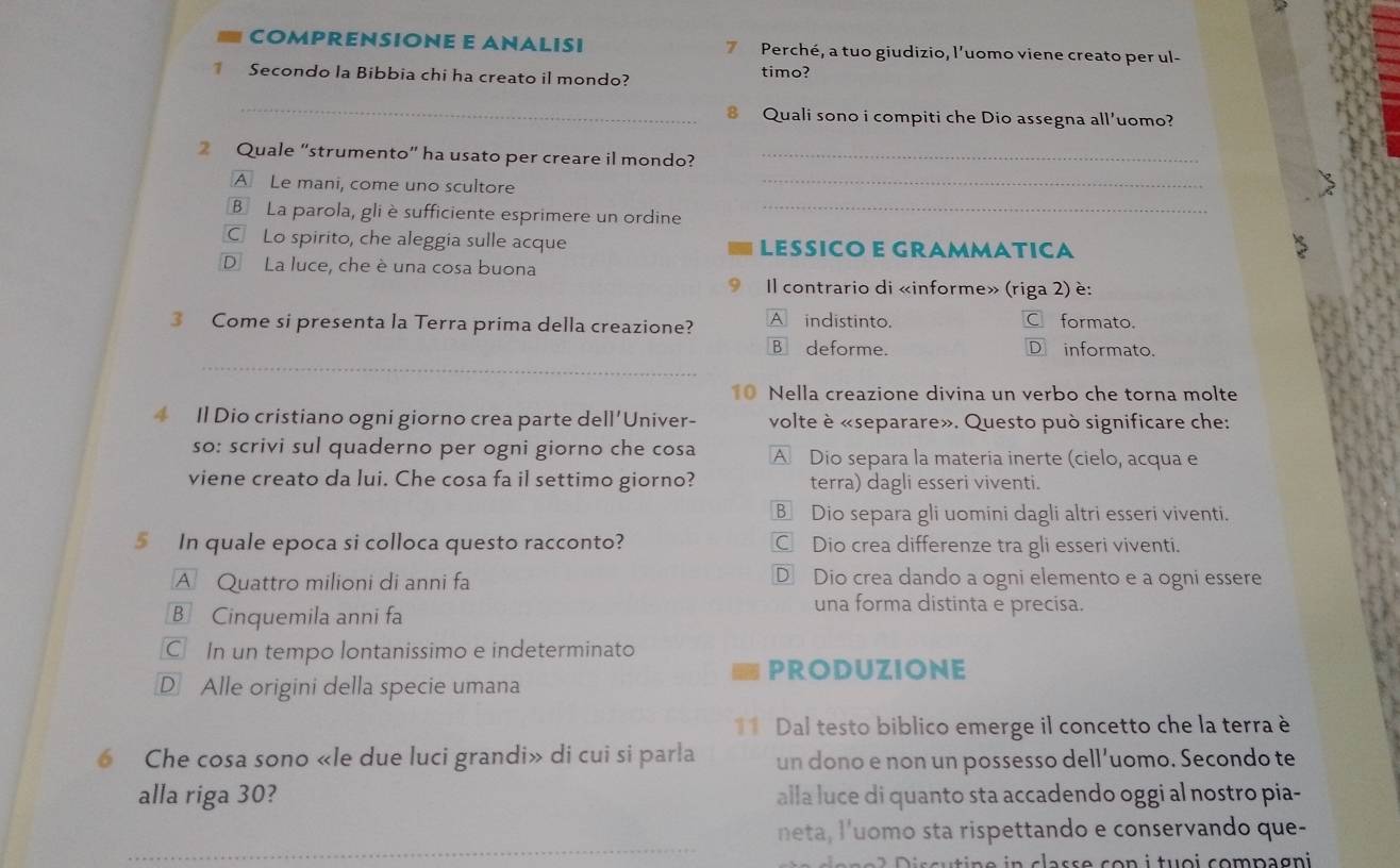 COMPRENSIONE E ANALISI 7 Perché, a tuo giudizio, l’uomo viene creato per ul-
Secondo la Bibbia chi ha creato il mondo? timo?
_
Quali sono i compiti che Dio assegna all'uomo?
_
Quale “strumento” ha usato per creare il mondo?_
A Le mani, come uno scultore
B La parola, gli è sufficiente esprimere un ordine_
C Lo spirito, che aleggia sulle acque LESSICO E GRAMMATICA
D La luce, che è una cosa buona
Il contrario di «informe» (riga 2) è:
3 Come si presenta la Terra prima della creazione? A indistinto. formato.
_
B deforme. D informato
10 Nella creazione divina un verbo che torna molte
4 Il Dio cristiano ogni giorno crea parte de 11' Univer- volte è «separare». Questo può significare che:
so: scrivi sul quaderno per ogni giorno che cosa A Dio separa la materia inerte (cielo, acqua e
viene creato da lui. Che cosa fa il settimo giorno? terra) dagli esseri viventi.
B Dio separa gli uomini dagli altri esseri viventi.
§ In quale epoca si colloca questo racconto? C Dio crea differenze tra gli esseri viventi.
A Quattro milioni di anni fa D Dio crea dando a ogni elemento e a ogni essere
B Cinquemila anni fa
una forma distinta e precisa.
C In un tempo lontanissimo e indeterminato
PRODUZIONE
D Alle origini della specie umana
11 Dal testo biblico emerge il concetto che la terra è
Che cosa sono «le due luci grandi» di cui si parla un dono e non un possesso dell’uomo. Secondo te
alla riga 30? alla luce di quanto sta accadendo oggi al nostro pia-
_
neta, l'uomo sta rispettando e conservando que-
n       a s s e c   n   tu  i com p agn i