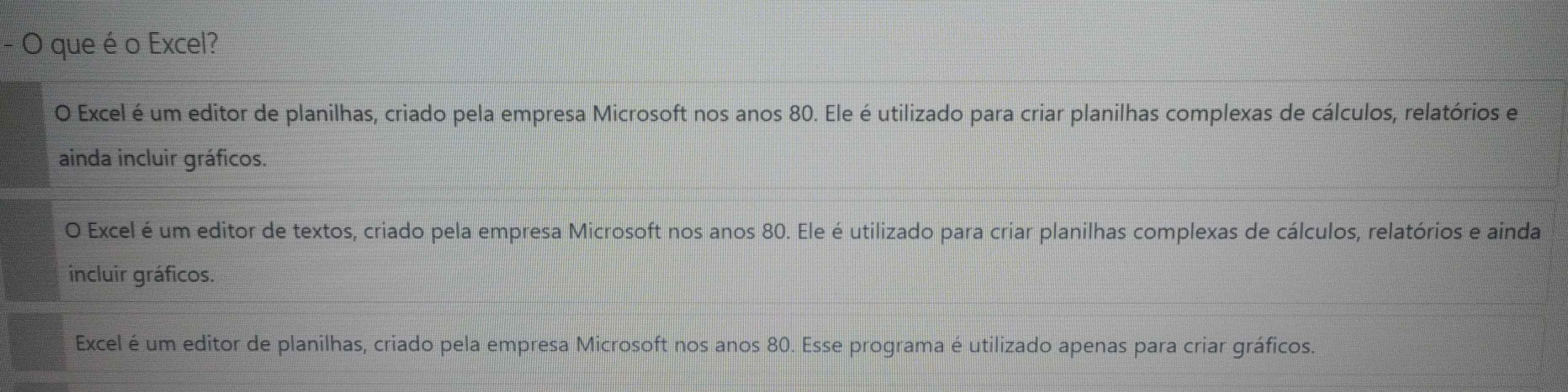 que é o Excel?
O Excel é um editor de planilhas, criado pela empresa Microsoft nos anos 80. Ele é utilizado para criar planilhas complexas de cálculos, relatórios e
ainda incluir gráficos.
O Excel é um editor de textos, criado pela empresa Microsoft nos anos 80. Ele é utilizado para criar planilhas complexas de cálculos, relatórios e ainda
incluir gráficos.
Excel é um editor de planilhas, criado pela empresa Microsoft nos anos 80. Esse programa é utilizado apenas para criar gráficos.