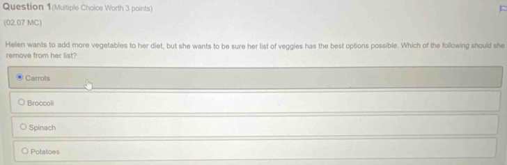 Question 1(Multiple Choice Worth 3 points)
(02.07 MC)
Helen wants to add more vegetables to her diet, but she wants to be sure her list of veggies has the best options possible. Which of the following should she
remove from her list?
Carrots
Broccoli
Spinach
Potatoes