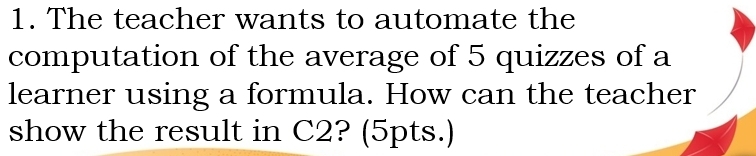 The teacher wants to automate the 
computation of the average of 5 quizzes of a 
learner using a formula. How can the teacher 
show the result in C2? (5pts.)