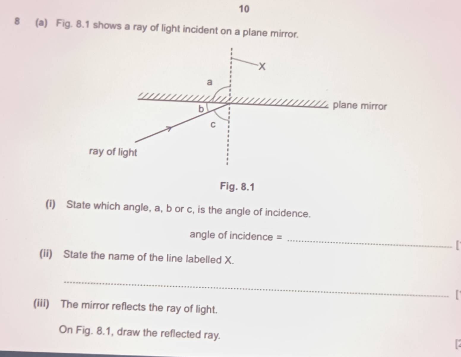 10 
8 (a) Fig. 8.1 shows a ray of light incident on a plane mirror. 
Fig. 8.1 
(i) State which angle, a, b or c, is the angle of incidence. 
angle of incidence =_ 

(ii) State the name of the line labelled X. 
_ 
(iii) The mirror reflects the ray of light. 
On Fig. 8.1, draw the reflected ray.