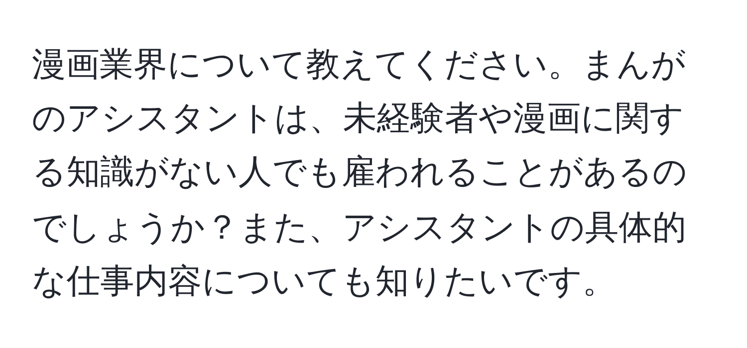 漫画業界について教えてください。まんがのアシスタントは、未経験者や漫画に関する知識がない人でも雇われることがあるのでしょうか？また、アシスタントの具体的な仕事内容についても知りたいです。