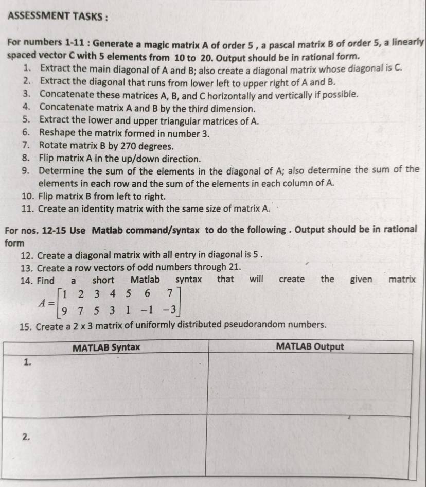 ASSESSMENT TASKS : 
For numbers 1-11 : Generate a magic matrix A of order 5 , a pascal matrix B of order 5, a linearly 
spaced vector C with 5 elements from 10 to 20. Output should be in rational form. 
1. Extract the main diagonal of A and B; also create a diagonal matrix whose diagonal is C. 
2. Extract the diagonal that runs from lower left to upper right of A and B. 
3. Concatenate these matrices A, B, and C horizontally and vertically if possible. 
4. Concatenate matrix A and B by the third dimension. 
5. Extract the lower and upper triangular matrices of A. 
6. Reshape the matrix formed in number 3. 
7. Rotate matrix B by 270 degrees. 
8. Flip matrix A in the up/down direction. 
9. Determine the sum of the elements in the diagonal of A; also determine the sum of the 
elements in each row and the sum of the elements in each column of A. 
10. Flip matrix B from left to right. 
11. Create an identity matrix with the same size of matrix A. 
For nos. 12-15 Use Matlab command/syntax to do the following . Output should be in rational 
form 
12. Create a diagonal matrix with all entry in diagonal is 5. 
13. Create a row vectors of odd numbers through 21. 
14. Find a short Matlab syntax that will create the given matrix
A=beginbmatrix 1&2&3&4&5&6&7 9&7&5&3&1&-1&-3endbmatrix
15. Create a 2* 3 matrix of uniformly distributed pseudorandom numbers.