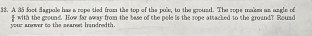 A 35 foot flagpole has a rope tied from the top of the pole, to the ground. The rope makes an angle of
 π /6  with the ground. How far away from the base of the pole is the rope attached to the ground? Round 
your answer to the nearest hundredth.